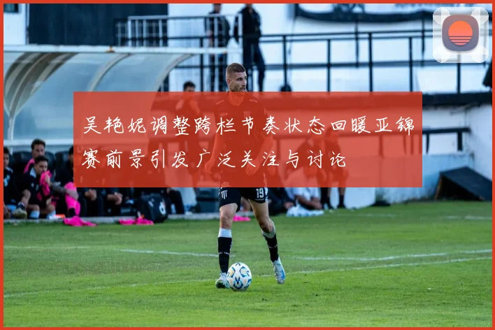 吴艳妮调整跨栏节奏状态回暖亚锦赛前景引发广泛关注与讨论