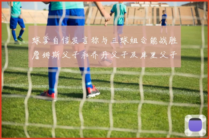 球爹自信发言称与三球组合能战胜詹姆斯父子和乔丹父子及库里父子