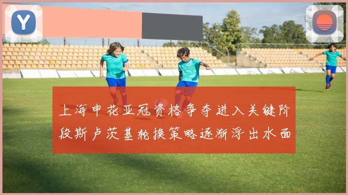 上海申花亚冠资格争夺进入关键阶段斯卢茨基轮换策略逐渐浮出水面