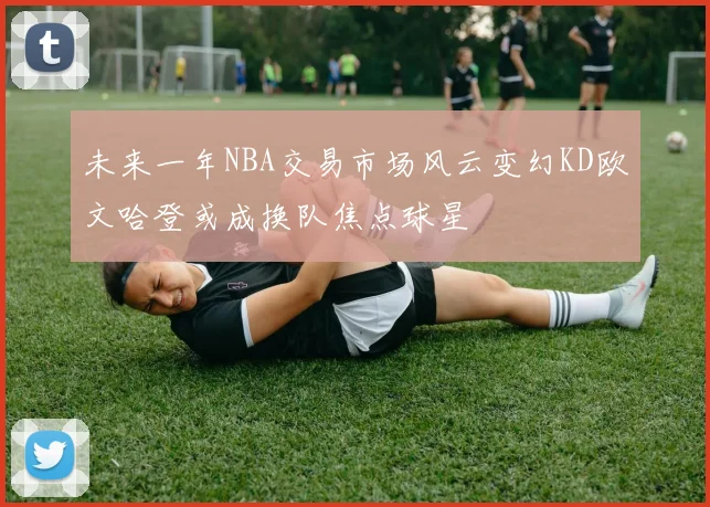 未来一年NBA交易市场风云变幻KD欧文哈登或成换队焦点球星
